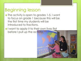 Beginning lesson
 The

activity is open to grades 1-5. I want
to focus on grade 1 because this will be
the first time my students will be
introduced to fractions.
 I want to apply it to their own lives first
before I pull up the activity.

 