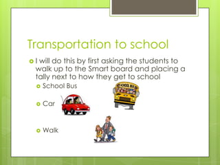 Transportation to school
I

will do this by first asking the students to
walk up to the Smart board and placing a
tally next to how they get to school


School Bus



Car



Walk

 