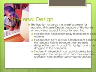 Universal Design


The fraction resource is a great example for
applying Universal Design because of the hands
on and visual aspect it brings to teaching.





Students that need technology to help them learn
material
Students that have a visual complications can find
this resource helpful because smart board is
designed to zoom in or out. To highlight and to be
dragged to the computer.
Students in wheelchairs can participate by being
assigned to the computer to mark their responses
or correct other mistakes other students made.

 