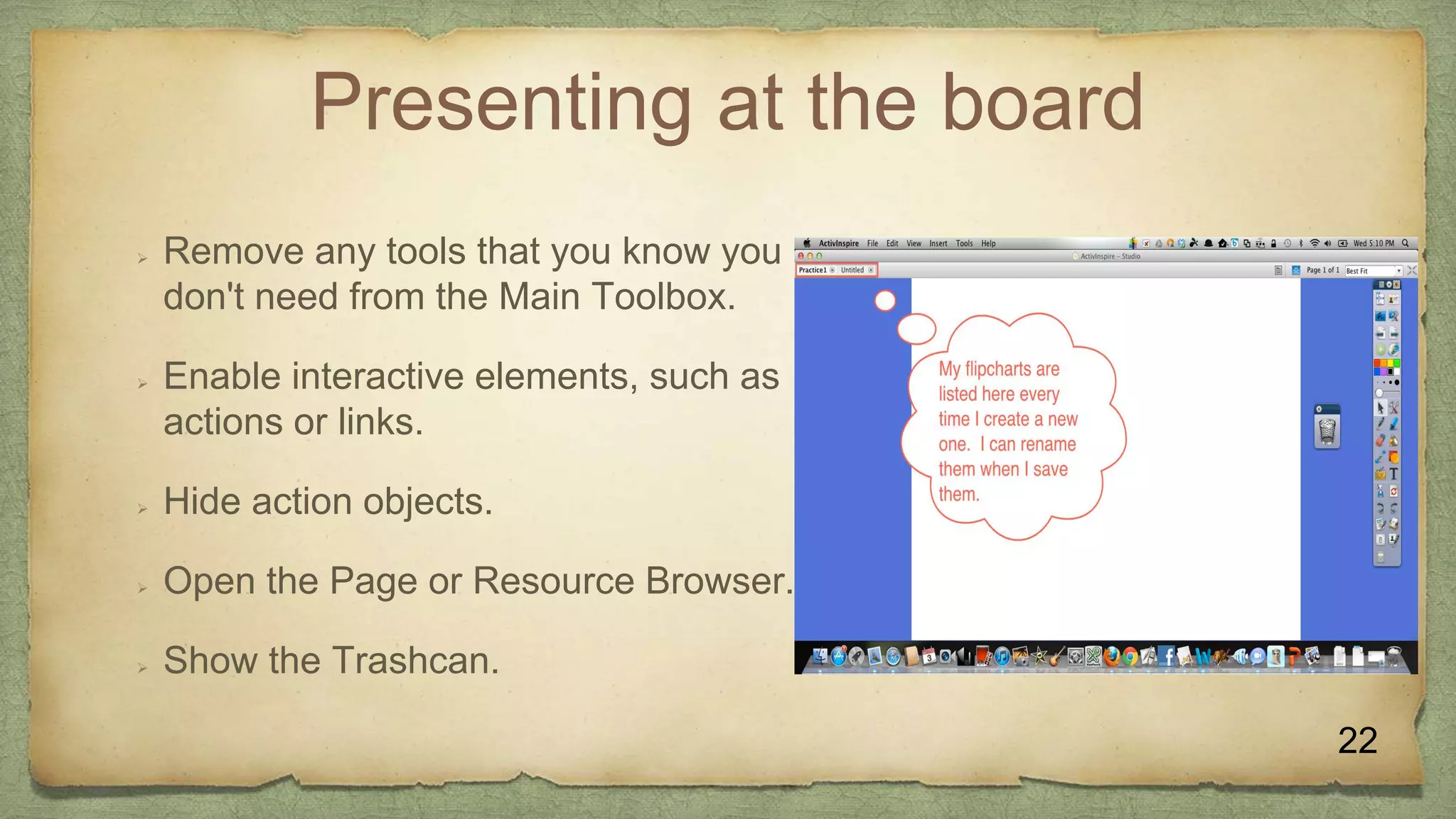 Presenting at the board
 Remove any tools that you know you
don't need from the Main Toolbox.
 Enable interactive elements, such as
actions or links.
 Hide action objects.
 Open the Page or Resource Browser.
 Show the Trashcan.
22
 