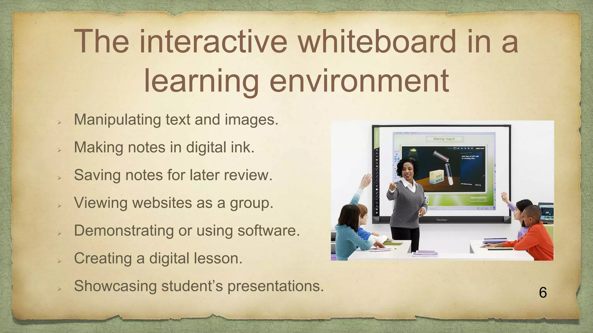 The interactive whiteboard in a
learning environment
 Manipulating text and images.
 Making notes in digital ink.
 Saving notes for later review.
 Viewing websites as a group.
 Demonstrating or using software.
 Creating a digital lesson.
 Showcasing student’s presentations. 6
 