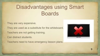 Disadvantages using Smart
Boards
 They are very expensive.
 They are used as a substitute for the whiteboard.
 Teachers are not getting training.
 Can distract students.
 Teachers need to have emergency lesson plans.
9
 