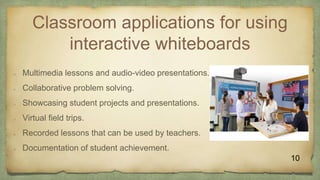 Classroom applications for using
interactive whiteboards
 Multimedia lessons and audio-video presentations.
 Collaborative problem solving.
 Showcasing student projects and presentations.
 Virtual field trips.
 Recorded lessons that can be used by teachers.
 Documentation of student achievement.
10
 