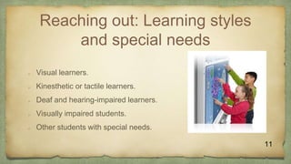 Reaching out: Learning styles
and special needs
 Visual learners.
 Kinesthetic or tactile learners.
 Deaf and hearing-impaired learners.
 Visually impaired students.
 Other students with special needs.
11
 