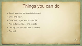 Things you can do
● Teach as with a traditional chalkboard.
● Write and draw.
● Save your pages as a flipchart file.
● Add pictures, movies and sounds.
● Quickly structure your lesson content.
● Add text.
13
 