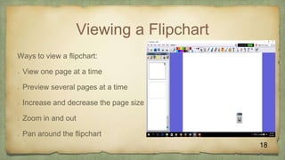 Viewing a Flipchart
Ways to view a flipchart:
 View one page at a time
 Preview several pages at a time
 Increase and decrease the page size
 Zoom in and out
 Pan around the flipchart
18
 