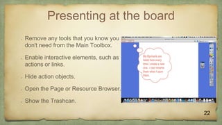 Presenting at the board
 Remove any tools that you know you
don't need from the Main Toolbox.
 Enable interactive elements, such as
actions or links.
 Hide action objects.
 Open the Page or Resource Browser.
 Show the Trashcan.
22
 