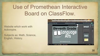 Use of Promethean Interactive
Board on ClassFlow.
 Website which work with
Activinpire.
 Subjects as: Math, Science,
English, History.
30
 