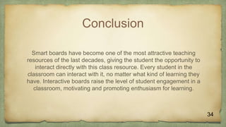 Conclusion
Smart boards have become one of the most attractive teaching
resources of the last decades, giving the student the opportunity to
interact directly with this class resource. Every student in the
classroom can interact with it, no matter what kind of learning they
have. Interactive boards raise the level of student engagement in a
classroom, motivating and promoting enthusiasm for learning.
 