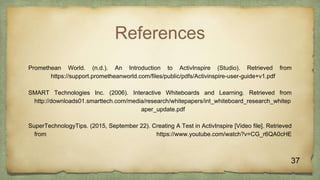 References
Promethean World. (n.d.). An Introduction to ActivInspire (Studio). Retrieved from
https://support.prometheanworld.com/files/public/pdfs/Activinspire-user-guide+v1.pdf
SMART Technologies Inc. (2006). Interactive Whiteboards and Learning. Retrieved from
http://downloads01.smarttech.com/media/research/whitepapers/int_whiteboard_research_whitep
aper_update.pdf
SuperTechnologyTips. (2015, September 22). Creating A Test in ActivInspire [Video file]. Retrieved
from https://www.youtube.com/watch?v=CG_r6QA0cHE
37
 