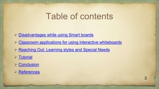 Table of contents
3
 Disadvantages while using Smart boards
 Classroom applications for using interactive whiteboards
 Reaching Out: Learning styles and Special Needs
 Tutorial
 Conclusion
 References
 