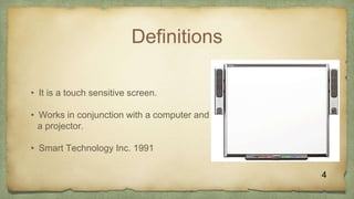 Definitions
• It is a touch sensitive screen.
• Works in conjunction with a computer and
a projector.
• Smart Technology Inc. 1991
4
 