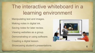 The interactive whiteboard in a
learning environment
 Manipulating text and images.
 Making notes in digital ink.
 Saving notes for later review.
 Viewing websites as a group.
 Demonstrating or using software.
 Creating a digital lesson.
 Showcasing student’s presentations. 6
 