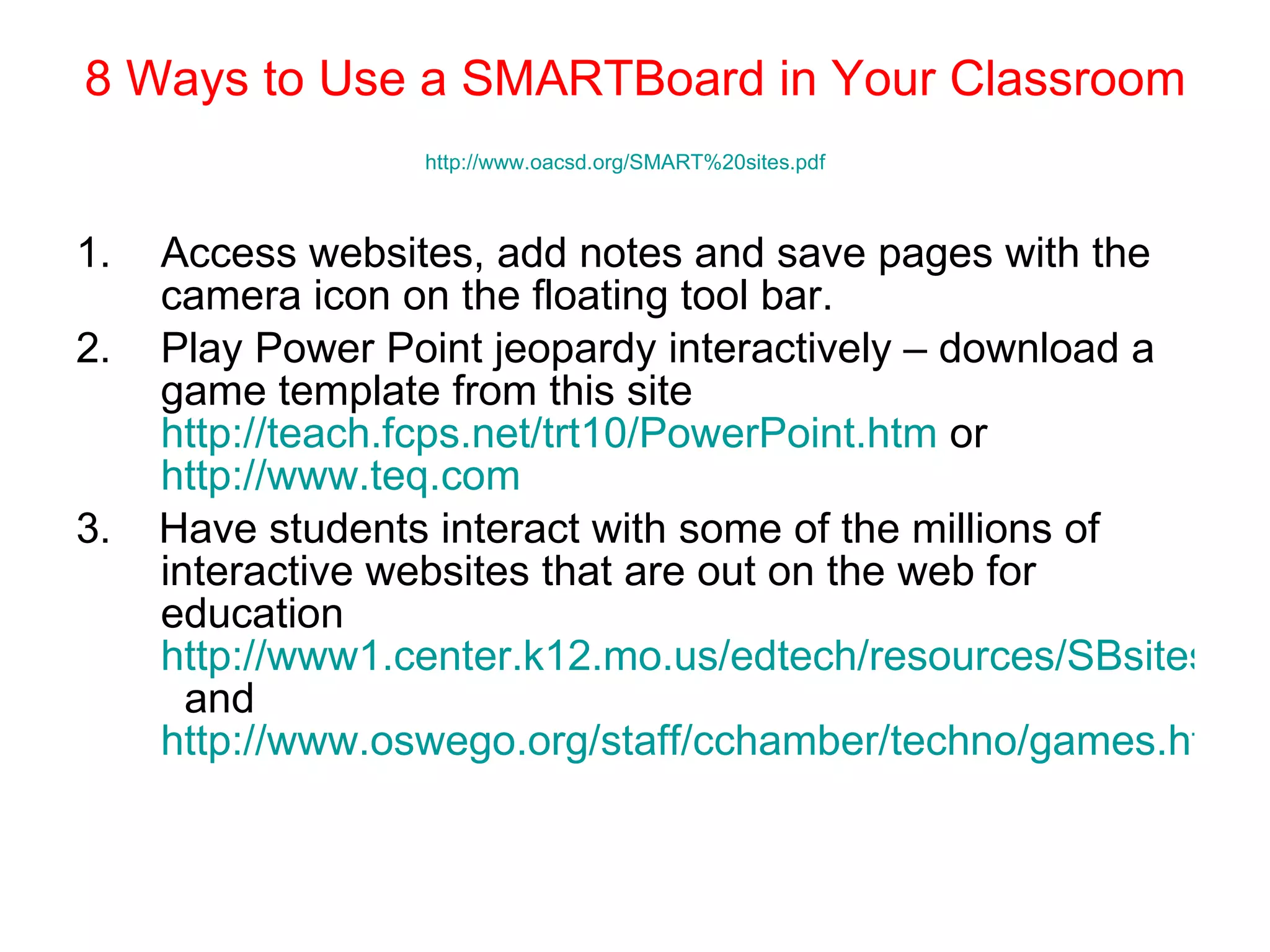 8 Ways to Use a SMARTBoard in Your Classroom http://www.oacsd.org/SMART%20sites.pdf   Access websites, add notes and save pages with the camera icon on the floating tool bar. Play Power Point jeopardy interactively – download a game template from this site  http://teach.fcps.net/trt10/PowerPoint.htm  or  http://www.teq.com   3.  Have students interact with some of the millions of interactive websites that are out on the web for education  http://www1.center.k12.mo.us/edtech/resources/SBsites.htm   and  http://www.oswego.org/staff/cchamber/techno/games.htm   