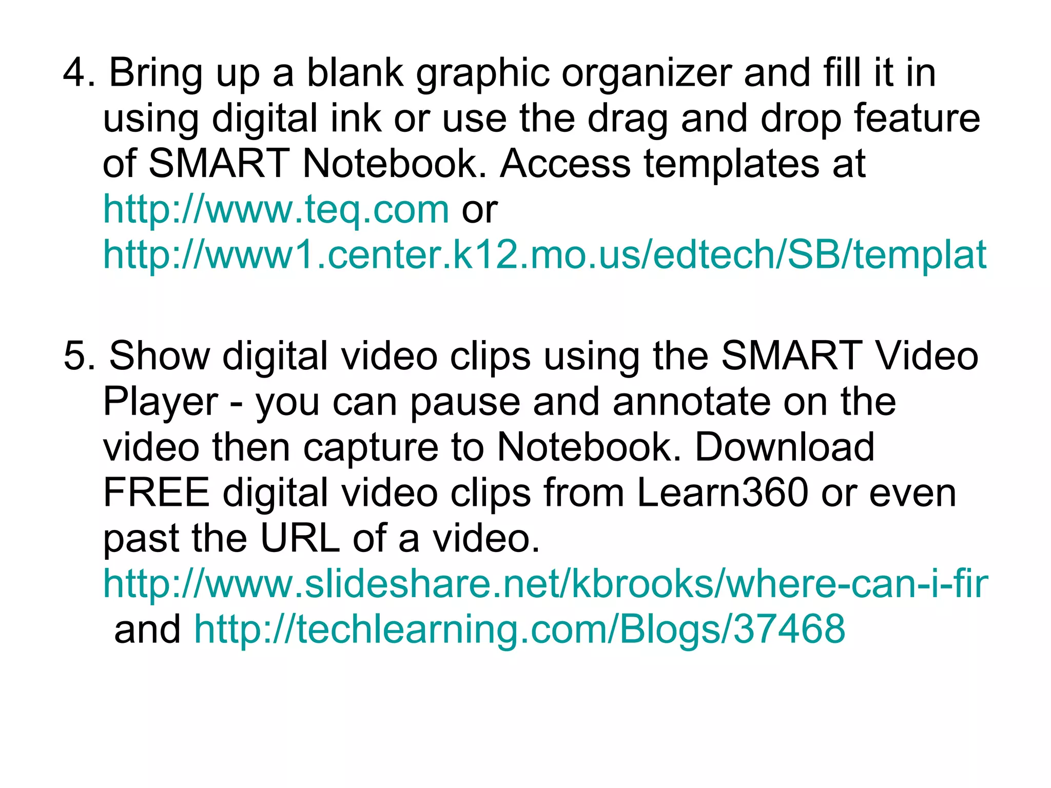 4. Bring up a blank graphic organizer and fill it in using digital ink or use the drag and drop feature of SMART Notebook. Access templates at  http://www.teq.com  or  http://www1.center.k12.mo.us/edtech/SB/templates.htm   5. Show digital video clips using the SMART Video Player - you can pause and annotate on the video then capture to Notebook. Download FREE digital video clips from Learn360 or even past the URL of a video.  http://www.slideshare.net/kbrooks/where-can-i-find-educational-videos  and  http://techlearning.com/Blogs/37468   