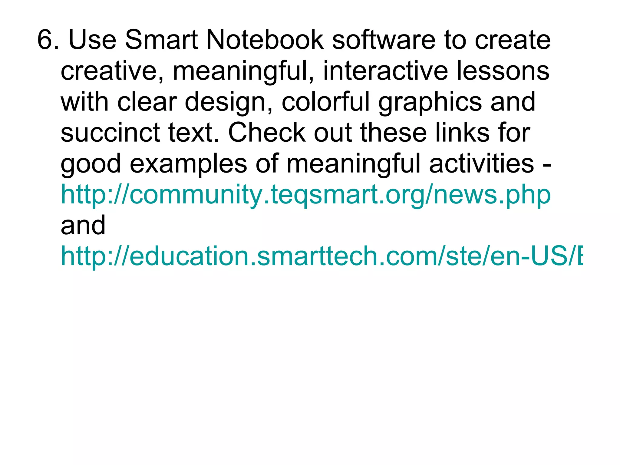 6. Use Smart Notebook software to create creative, meaningful, interactive lessons with clear design, colorful graphics and succinct text. Check out these links for good examples of meaningful activities - http://community.teqsmart.org/news.php   and  http://education.smarttech.com/ste/en-US/Ed+Resource/Lesson+activities/Notebook+activities/default.htm   