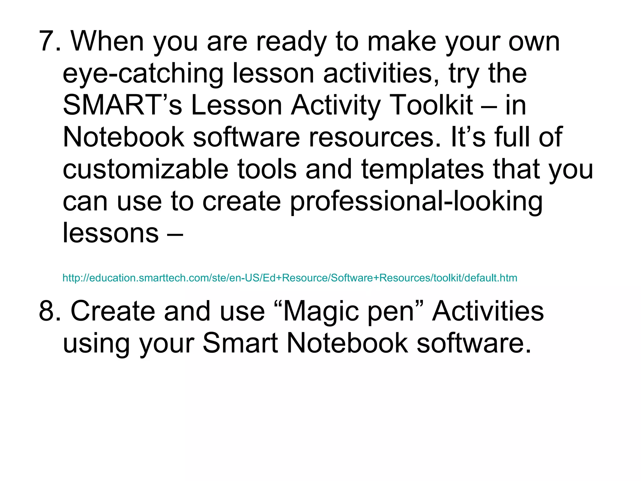 7. When you are ready to make your own eye-catching lesson activities, try the SMART’s Lesson Activity Toolkit – in Notebook software resources. It’s full of customizable tools and templates that you can use to create professional-looking lessons – http://education.smarttech.com/ste/en-US/Ed+Resource/Software+Resources/toolkit/default.htm   8. Create and use “Magic pen” Activities using your Smart Notebook software.  