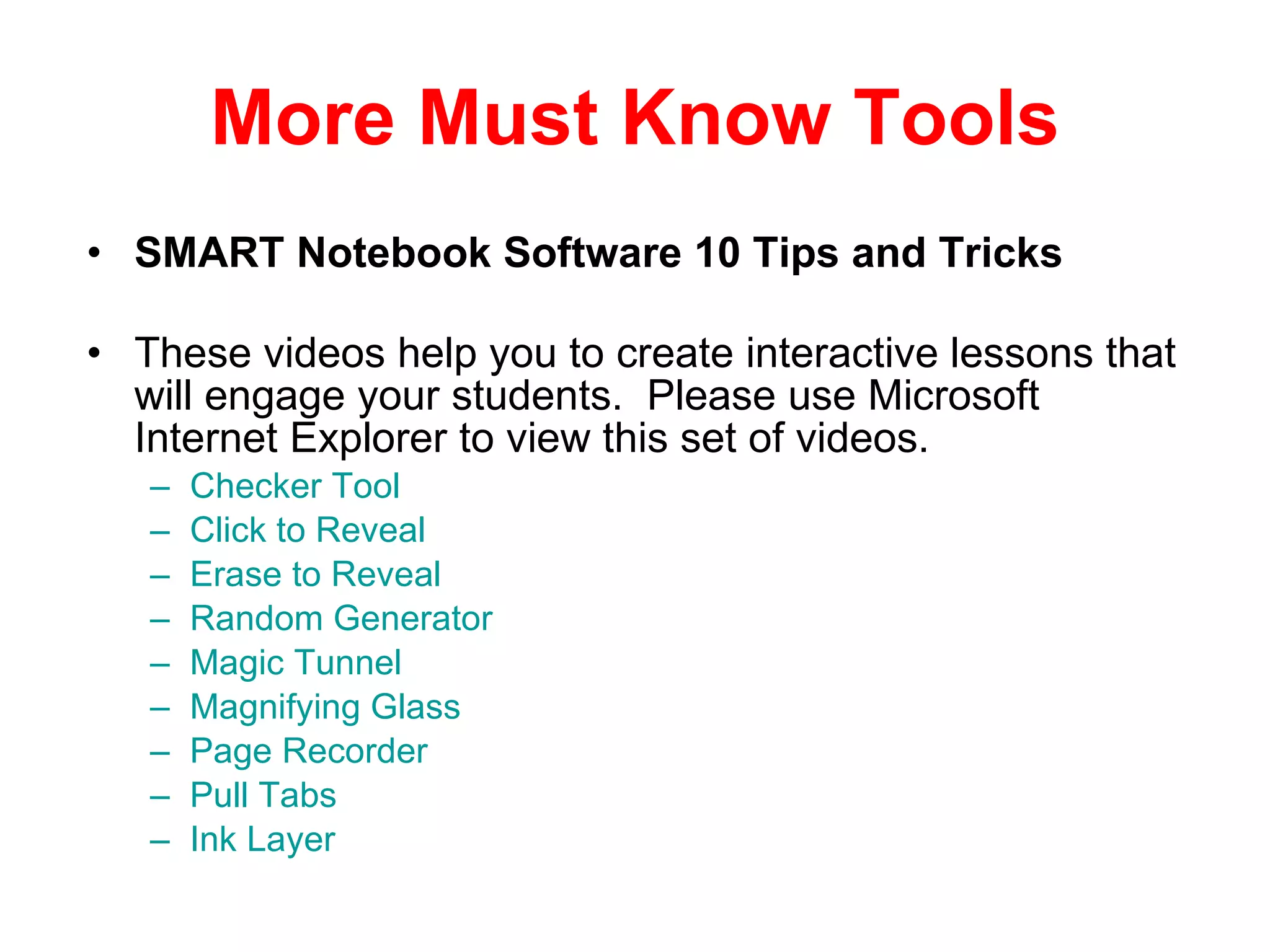 More Must Know Tools SMART Notebook Software 10 Tips and Tricks These videos help you to create interactive lessons that will engage your students.  Please use Microsoft Internet Explorer to view this set of videos. Checker Tool  Click to Reveal  Erase to Reveal   Random Generator   Magic Tunnel  Magnifying Glass   Page Recorder  Pull Tabs   Ink Layer 