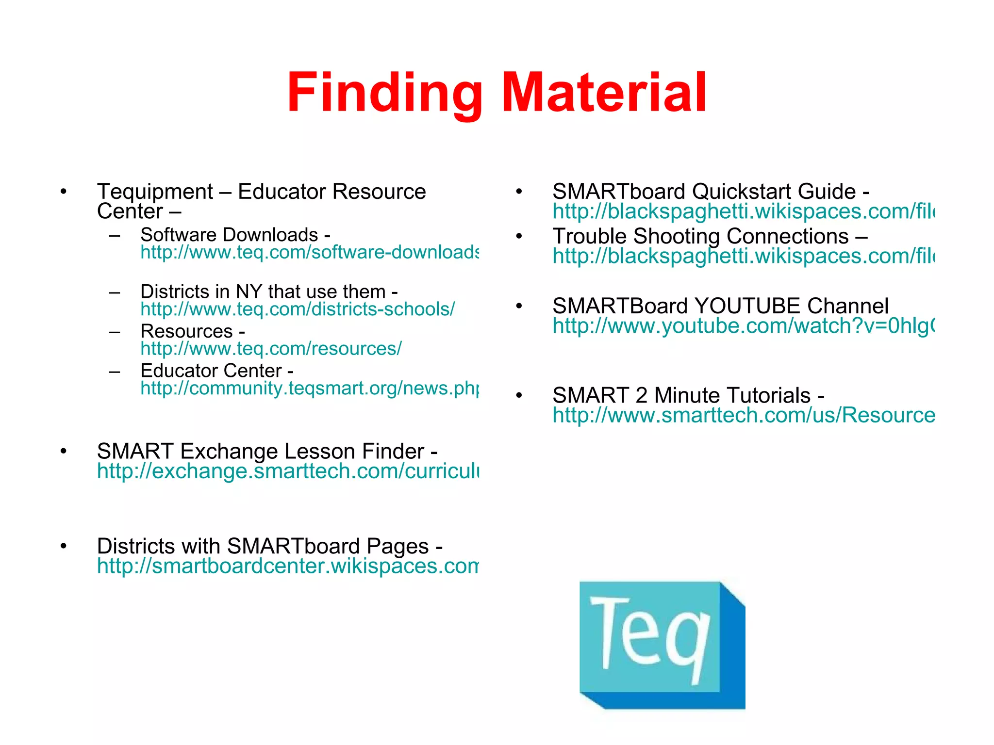Finding Material Tequipment – Educator Resource Center –  Software Downloads -  http://www.teq.com/software-downloads/   Districts in NY that use them -  http://www.teq.com/districts-schools/   Resources -  http://www.teq.com/resources/   Educator Center -  http://community.teqsmart.org/news.php   SMART Exchange Lesson Finder -  http://exchange.smarttech.com/curriculum.html#New%20York%20Core%20Curriculum Districts with SMARTboard Pages -  http://smartboardcenter.wikispaces.com/Web+Links SMARTboard Quickstart Guide -  http://blackspaghetti.wikispaces.com/file/view/SmartBoard+Quickstart+guide.pdf Trouble Shooting Connections –  http://blackspaghetti.wikispaces.com/file/view/Troubleshooting+Connections.pdf SMARTBoard YOUTUBE Channel  http://www.youtube.com/watch?v=0hlgGpVpgWo   SMART 2 Minute Tutorials -  http://www.smarttech.com/us/Resources/Training/Training+Search   