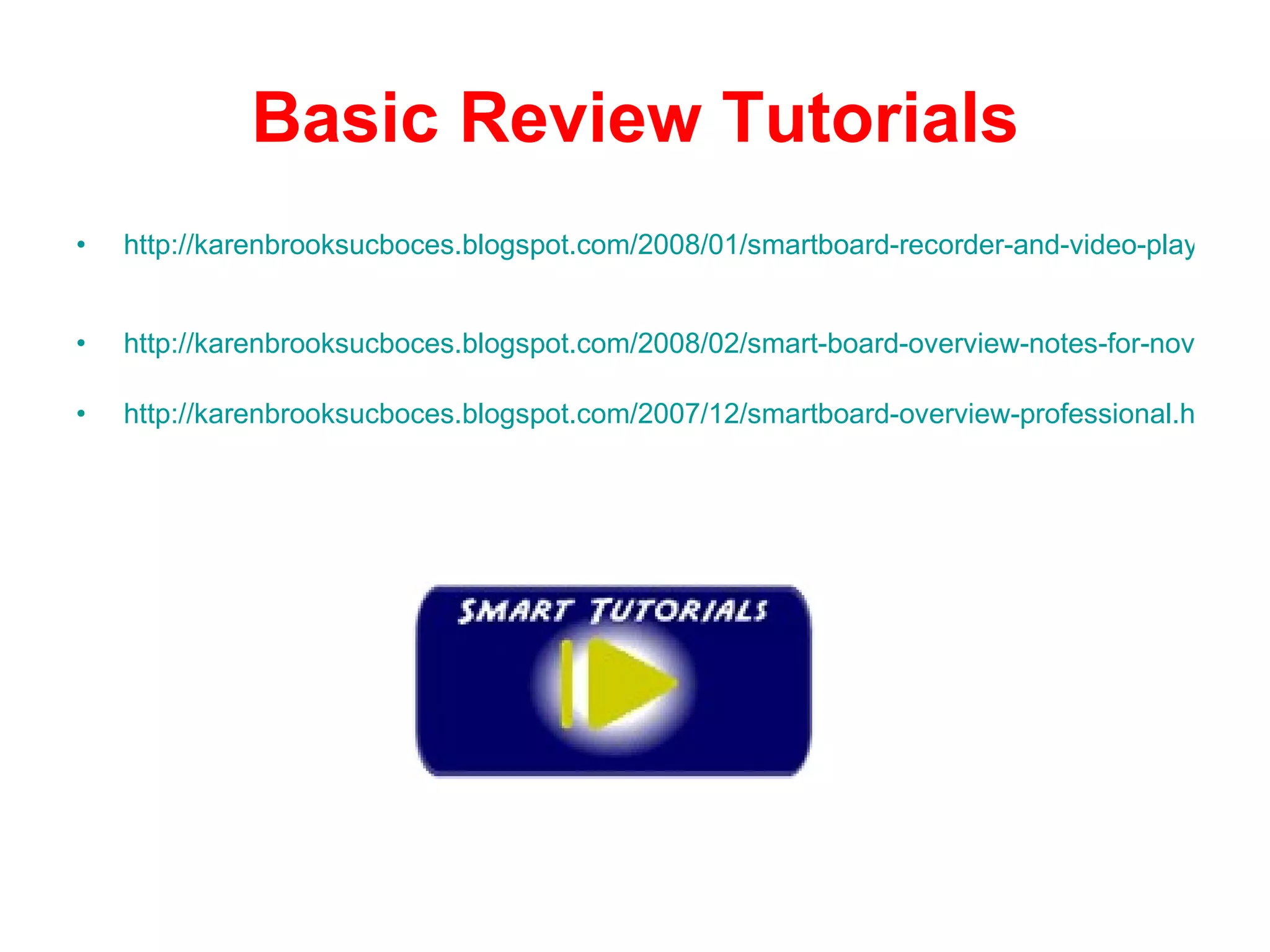 Basic Review Tutorials http://karenbrooksucboces.blogspot.com/2008/01/smartboard-recorder-and-video-player.html   http://karenbrooksucboces.blogspot.com/2008/02/smart-board-overview-notes-for-novice.html http://karenbrooksucboces.blogspot.com/2007/12/smartboard-overview-professional.html 