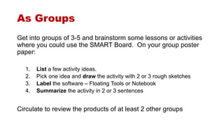 As Groups 
Get into groups of 3-5 and brainstorm some lessons or activities 
where you could use the SMART Board. On your group poster 
paper: 
1. List a few activity ideas. 
2. Pick one idea and draw the activity with 2 or 3 rough sketches 
3. Label the software – Floating Tools or Notebook 
4. Summarize the activity in 2 or 3 sentences 
Circulate to review the products of at least 2 other groups 
 