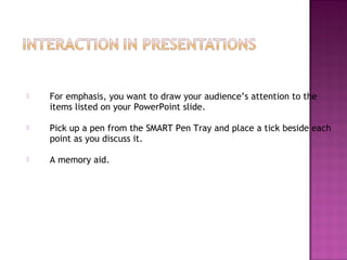  For emphasis, you want to draw your audience’s attention to the
items listed on your PowerPoint slide.
 Pick up a pen from the SMART Pen Tray and place a tick beside each
point as you discuss it.
 A memory aid.
 
