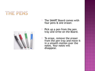  The SMART Board comes with
four pens & one eraser.
 Pick up a pen from the pen
tray and write on the Board.
 To erase, remove the eraser
from the pen tray and move it
in a smooth motion over the
notes. Your notes will
disappear.
 