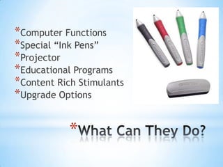 *Computer Functions
*Special “Ink Pens”
*Projector
*Educational Programs
*Content Rich Stimulants
*Upgrade Options
*