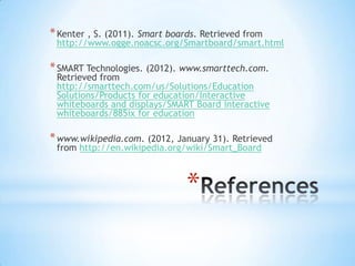 * Kenter , S. (2011). Smart boards. Retrieved from
http://www.ogge.noacsc.org/Smartboard/smart.html
* SMART Technologies. (2012). www.smarttech.com.
Retrieved from
http://smarttech.com/us/Solutions/Education
Solutions/Products for education/Interactive
whiteboards and displays/SMART Board interactive
whiteboards/885ix for education
* www.wikipedia.com. (2012, January 31). Retrieved
from http://en.wikipedia.org/wiki/Smart_Board
*