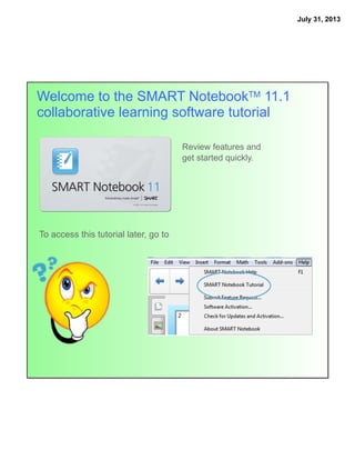 July 31, 2013
Welcome to the SMART NotebookTM 11.1
collaborative learning software tutorial
To access this tutorial later, go to
Review features and
get started quickly.
 