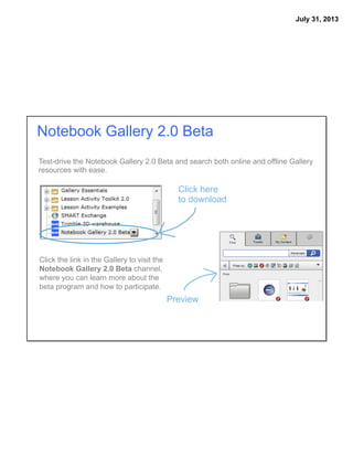 July 31, 2013
Test-drive the Notebook Gallery 2.0 Beta and search both online and offline Gallery
resources with ease.
Click the link in the Gallery to visit the
Notebook Gallery 2.0 Beta channel,
where you can learn more about the
beta program and how to participate.
Notebook Gallery 2.0 Beta
Click here
to download
Preview
 