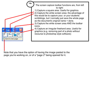 Note that you have the option of having the image pasted to the page you're working on, or of a "page 2" being opened for it. The screen capture toolbar functions are, from left to right: 1) Capture a square area. Useful for graphics. 2) Capture the white screen area- the advantage of this would be to capture your, or your students scribblings, but I normally just save the whole page as the document's original name + done. 3) Capture the white screen area AND the toolbar icons.  4) Capture an irregular freehand area. Useful for graphics (e.g. removing part of a photo without recourse to photoshop style software) 15b  
