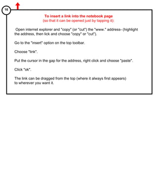 To insert a link into the notebook page (so that it can be opened just by tapping it): Open internet explorer and "copy" (or "cut") the "www." address- (highlight the address, then lick and choose "copy" or "cut"). Go to the "insert" option on the top toolbar. Choose "link". Put the cursor in the gap for the address, right click and choose "paste". Click "ok". The link can be dragged from the top (where it always first appears)  to wherever you want it. 16 