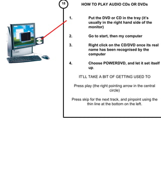 HOW TO PLAY AUDIO CDs OR DVDs 1. Put the DVD or CD in the tray (it’s  usually in the right hand side of the  monitor) 2. Go to start, then my computer 3. Right click on the CD/DVD once its real  name has been recognised by the  computer 4. Choose POWERDVD, and let it set itself  up . IT’LL TAKE A BIT OF GETTING USED TO Press play (the right pointing arrow in the central circle) Press skip for the next track, and pinpoint using the thin line at the bottom on the left. 18   