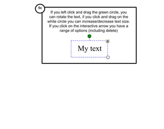My text If you left click and drag the green circle, you can rotate the text, if you click and drag on the white circle you can increase/decrease text size. If you click on the interactive arrow you have a range of options (including delete) 5c 
