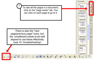 To see all the pages in a document, click on the "page sorter" tab. You can click on each page to go to it. 7 There is also the "next page/previous page" icons, but the  smartboard needs to be well aligned to use these effectively (see 14: 'troubleshooting') 