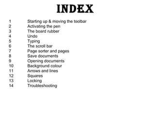 1 Starting up & moving the toolbar 2 Activating the pen 3 The board rubber 4 Undo 5 Typing 6 The scroll bar 7 Page sorter and pages 8 Save documents 9 Opening documents 10 Background colour 11 Arrows and lines 12 Squares 13 Locking 14  Troubleshooting Index 