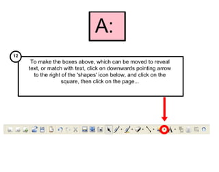B: To make the boxes above, which can be moved to reveal text, or match with text, click on downwards pointing arrow to the right of the 'shapes' icon below, and click on the square, then click on the page... 12 2 A:  