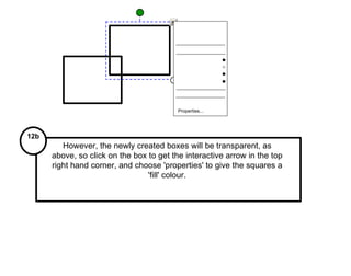 Properties... However, the newly created boxes will be transparent, as above, so click on the box to get the interactive arrow in the top right hand corner, and choose 'properties' to give the squares a 'fill' colour. 12b 