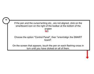 If the pen and the cursor/writing etc., are not aligned, click on the smartboard icon on the right of the toolbar at the bottom of the screen Choose the option "Control Panel", then "orient/align the SMART board". On the screen that appears, touch the pen on each flashing cross in turn until you have clicked on all of them. 14 