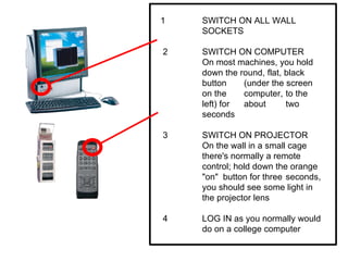 1  SWITCH ON ALL WALL  SOCKETS 2  SWITCH ON COMPUTER On most machines, you hold  down the round, flat, black  button  (under the screen  on the  computer,  to the  left) for  about  two  seconds 3  SWITCH ON PROJECTOR On the wall in a small cage  there's normally a remote  control; hold down the orange  "on"  button for three  seconds,  you should see some light in  the projector lens 4 LOG IN as you normally would  do on a college computer 