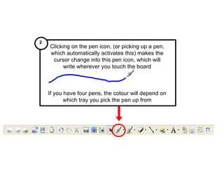 Clicking on the pen icon, (or picking up a pen, which automatically activates this) makes the cursor change into this pen icon, which will write wherever you touch the board If you have four pens, the colour will depend on which tray you pick the pen up from 2  