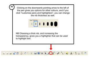 Clicking on the downwards pointing arrow to the left of the pen gives you options for other colours, and if you click "customise pens and highlighters", you can change the nib thickness as well. NB Choosing a thick nib, and increasing the transparency, gives you a highlighter that can be used to highlight text. 2b 