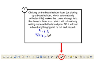 Clicking on the board rubber icon, (or picking up a board rubber, which automatically activates this) makes the cursor change into this board rubber icon, which will rub out any writing done with the board pen. NB it will not rub out anything typed, or cut and pasted. 3 