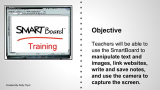 Training 
Objective 
Teachers will be able to 
use the SmartBoard to 
manipulate text and 
images, link websites, 
write and save notes, 
and use the camera to 
capture the screen. 
Created By Kelly Pryor 
 