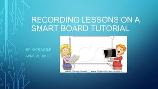 RECORDING LESSONS ON A
SMART BOARD TUTORIAL
BY: KATIE WOLF
APRIL 20, 2013
 