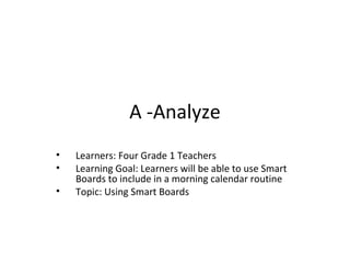 A -Analyze
• Learners: Four Grade 1 Teachers
• Learning Goal: Learners will be able to use Smart
Boards to include in a morning calendar routine
• Topic: Using Smart Boards
 