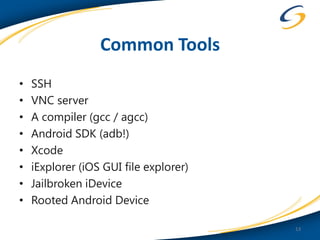 Common Tools
•   SSH
•   VNC server
•   A compiler (gcc / agcc)
•   Android SDK (adb!)
•   Xcode
•   iExplorer (iOS GUI file explorer)
•   Jailbroken iDevice
•   Rooted Android Device

                                        13
 