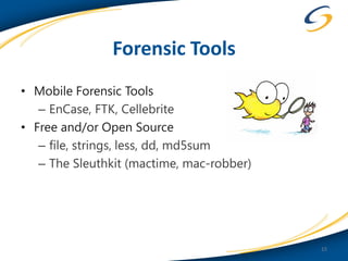 Forensic Tools
• Mobile Forensic Tools
   – EnCase, FTK, Cellebrite
• Free and/or Open Source
   – file, strings, less, dd, md5sum
   – The Sleuthkit (mactime, mac-robber)




                                           15
 