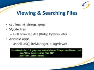 Viewing & Searching Files
• cat, less, vi, strings, grep
• SQLite files
   – GUI browser, API (Ruby, Python, etc)
• Android apps
   – ashell, aSQLiteManager, aLogViewer




                                            18
 